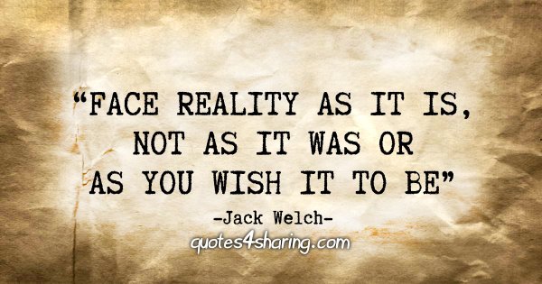 "Face reality as it is, not as it was or as you wish it to be" - Jack Welch