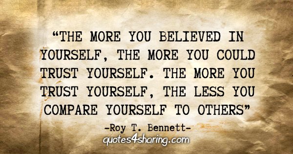 "The more you believed in yourself, the more you could trust yourself. The more you trust yourself, the less you compare yourself to others." - Roy T. Bennett