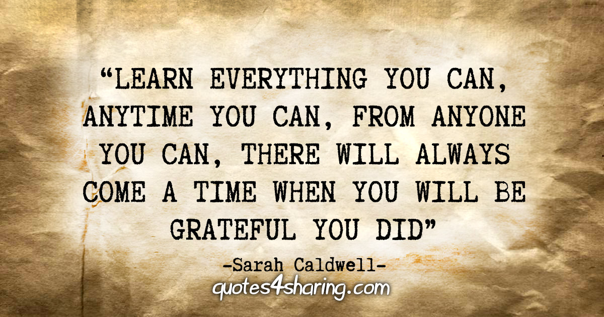 "Learn everything you can, anytime you can, from anyone you can, there will always come a time when you will be grateful you did." - Sarah Caldwell