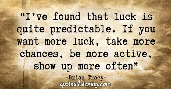 "I've found that luck is quite predictable. If you want more luck, take more chances, be more active, show up more often." - Brian Tracy