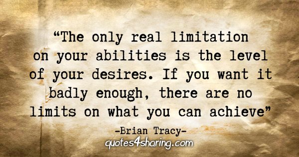 "The only real limitation on your abilities is the level of your desires. If you want it badly enough, there are no limits on what you can achieve" - Brian Tracy