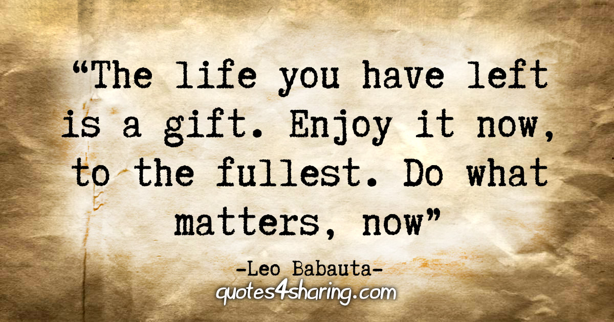 "The life you have left is a gift. Cherish it. Enjoy it now, to the fullest. Do what matters, now." - Leo Babauta
