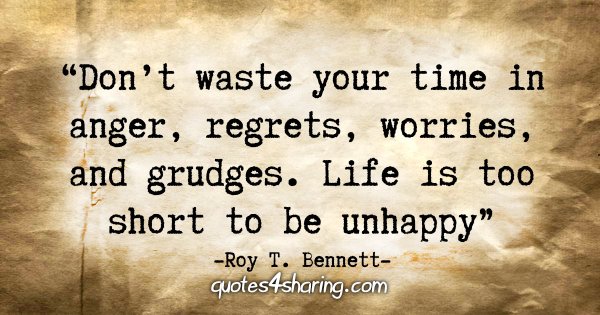 "Don’t waste your time in anger, regrets, worries, and grudges. Life is too short to be unhappy." - Roy T. Bennett