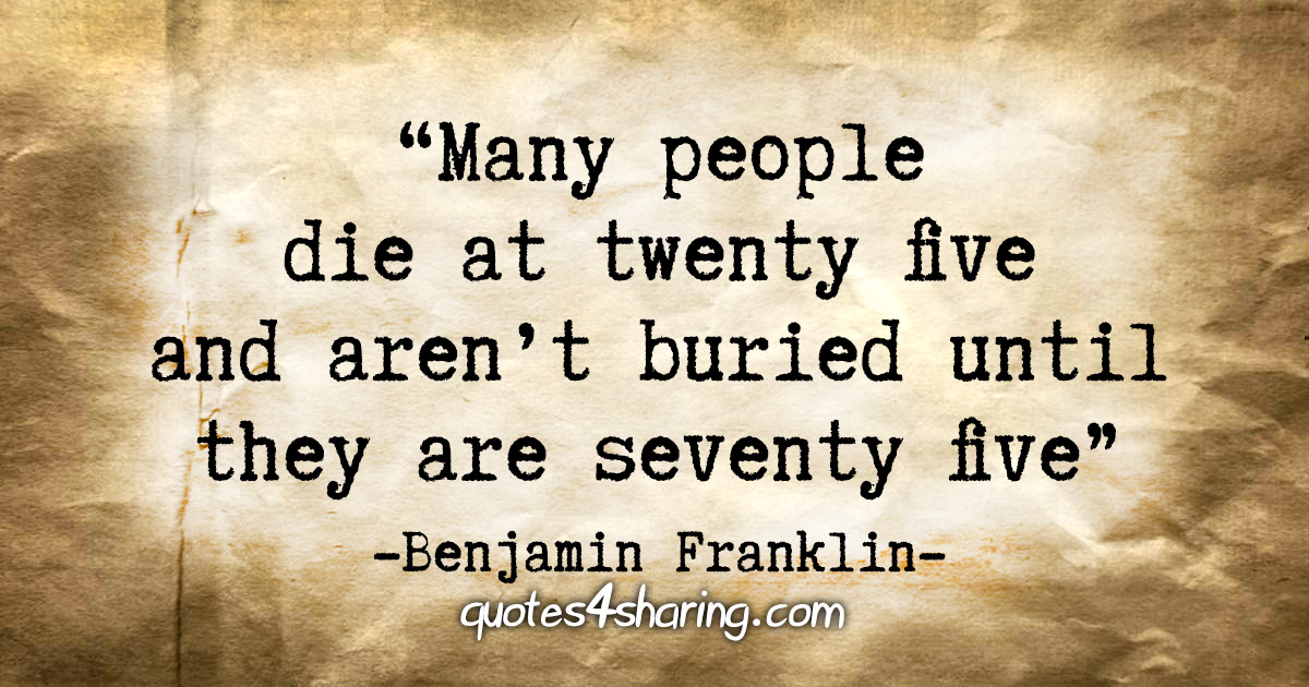 "Many people die at twenty five and aren't buried until they are seventy five" - Benjamin Franklin