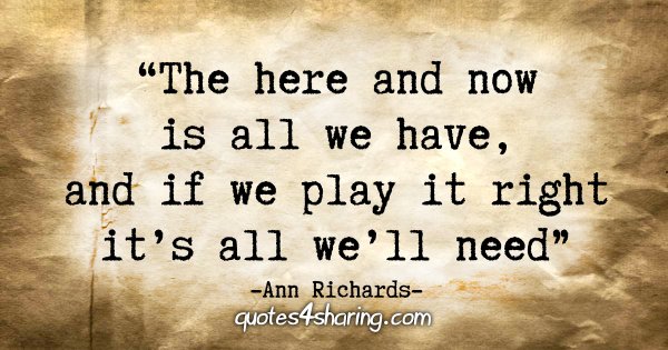 "The here and now is all we have, and if we play it right it's all we'll need." - Ann Richards