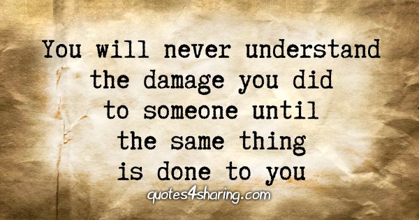 You will never understand the damage you did to someone until the same thing is done to you