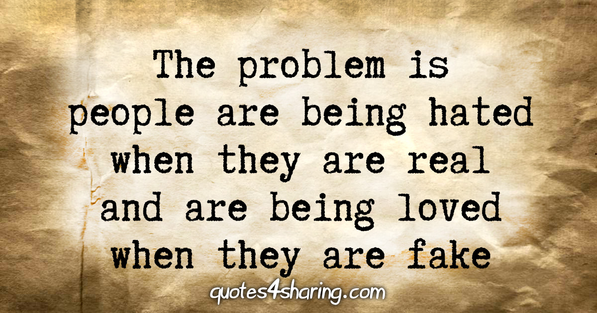 The problem is people are being hated when they are real and are being loved when they are fake