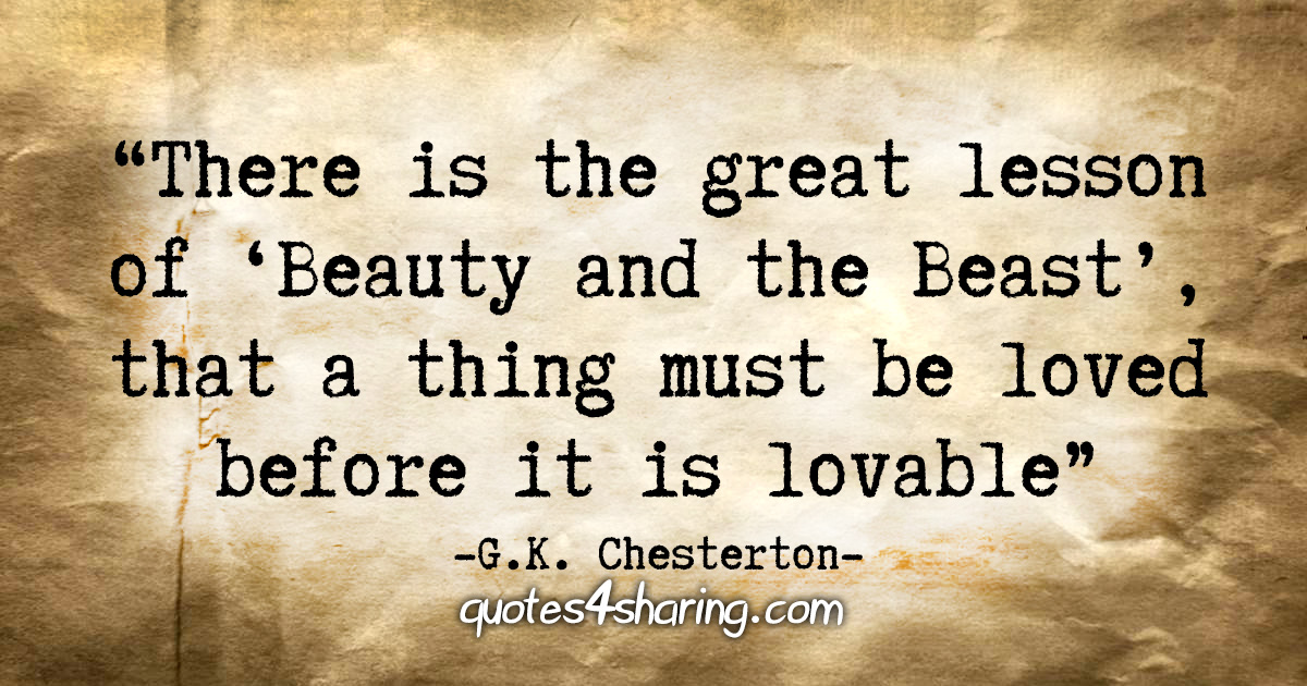 "There is the great lesson of 'Beauty and the Beast,' that a thing must be loved before it is lovable." - G.K. Chesterton