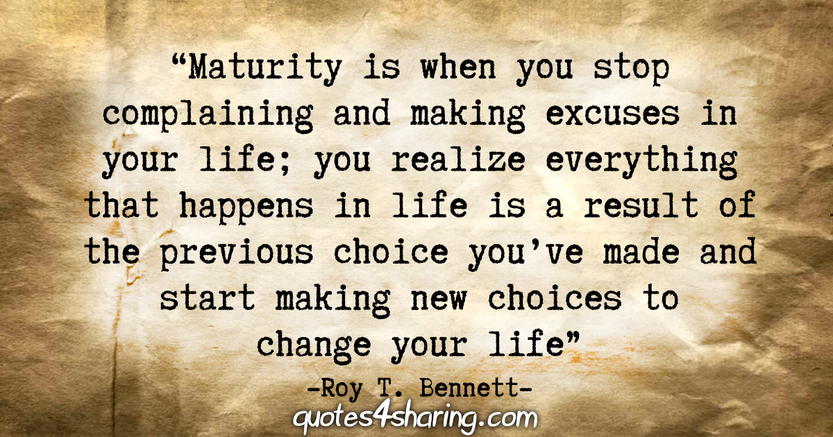 "Maturity is when you stop complaining and making excuses in your life; you realize everything that happens in life is a result of the previous choice you’ve made and start making new choices to change your life." - Roy T. Bennett