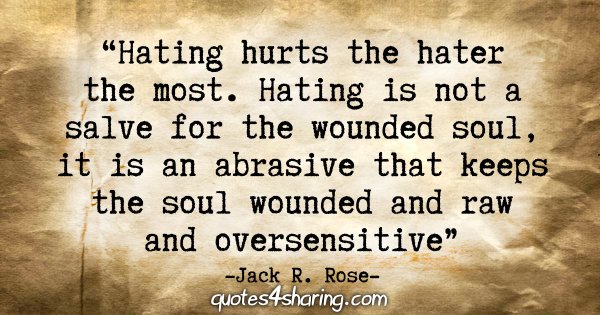 "Hating hurts the hater the most. Hating is not a salve for the wounded soul, it is an abrasive that keeps the soul wounded and raw and oversensitive." - Jack R. Rose