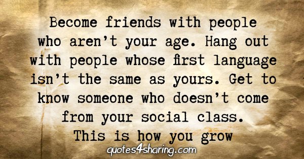 Become friends with people who aren't your age. Hang out with people whose first language isn't the same as yours. Get to know someone who doesn't come from your social class. This is how you grow