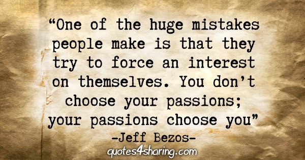 "One of the huge mistakes people make is that they try to force an interest on themselves. You don't choose your passions; your passions choose you." - Jeff Bezos