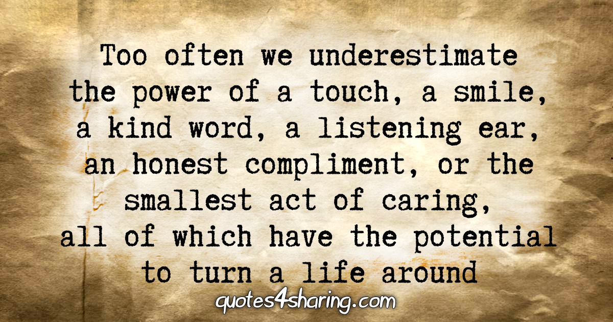Too often we underestimate the power of a touch, a smile, a kind word, a listening ear, an honest complimetn, or the smallest act of caring, all of which have the potential to turn a life around