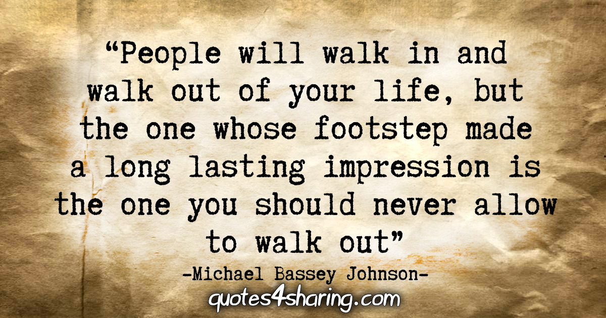 "People will walk in and walk out of your life, but the one whose footstep made a long lasting impression is the one you should never allow to walk out." - Michael Bassey Johnson