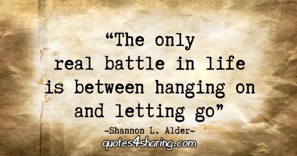 "The only real battle in life is between hanging on and letting go." - Shannon L. Alder