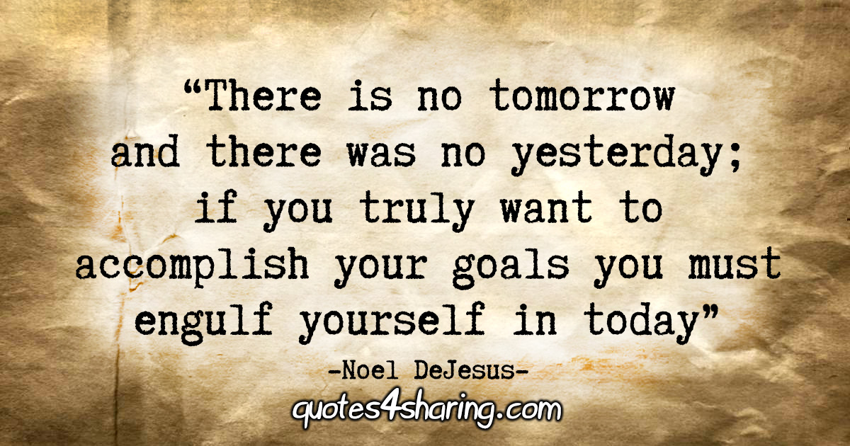 "There is no tomorrow and there was no yesterday; if you truly want to accomplish your goals you must engulf yourself in today." - Noel DeJesus