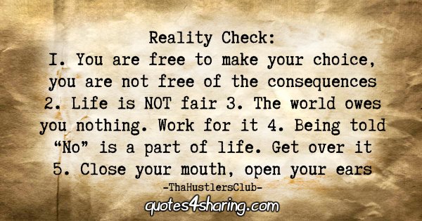 Reality Check: 1. You are free to make your choice, you are not free of the consequences. 2. Life is NOT fair. 3. The world owes you nothing. Work for it. 4. Being told "No" is a part of life. Get over it. 5. Close your mouth, open your ears