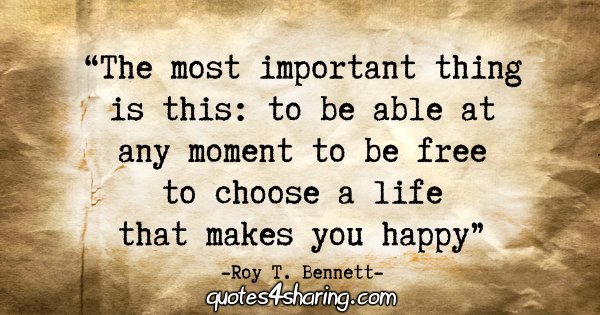 "The most important thing is this: to be able at any moment to be free to choose a life that makes you happy." - Roy T. Bennett