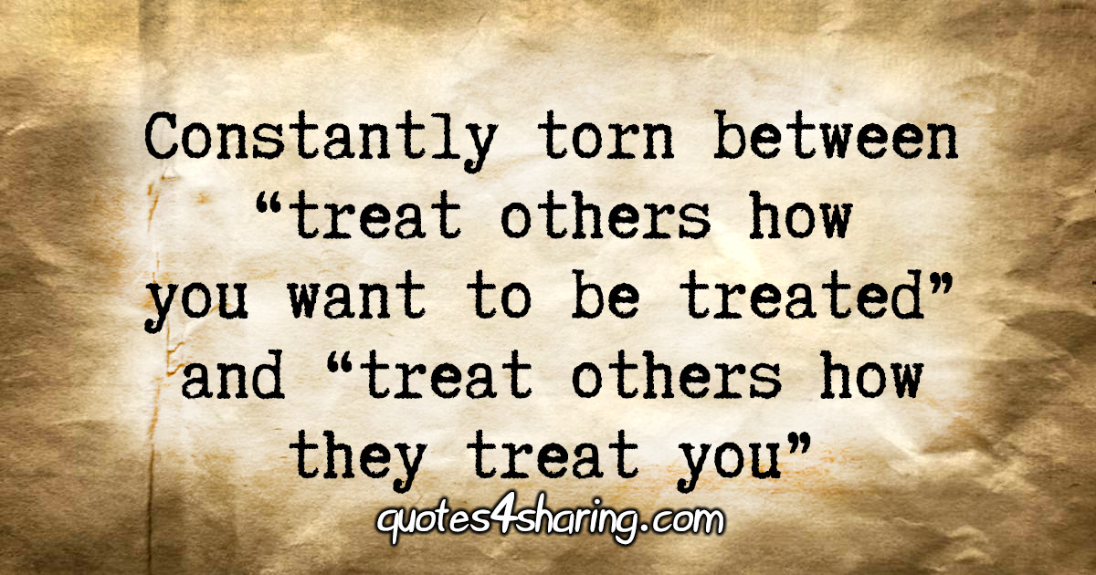 Constantly torn between "treat others how you want to be treated" and "treat others how they treat you"