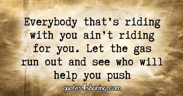 Everybody that's riding with you ain't riding for you. Let the gas run out and see who will help you push