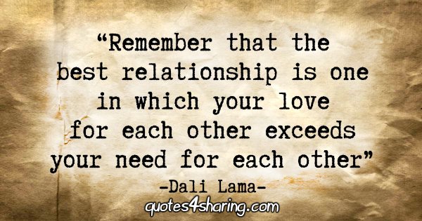 "Remember that the best relationship is one in which your love for each other exceeds your need for each other." - Dali Lama