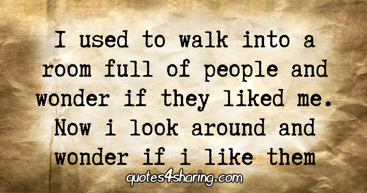 I used to walk into a room full of people and wonder if they liked me. Now i look around and wonder if i like them