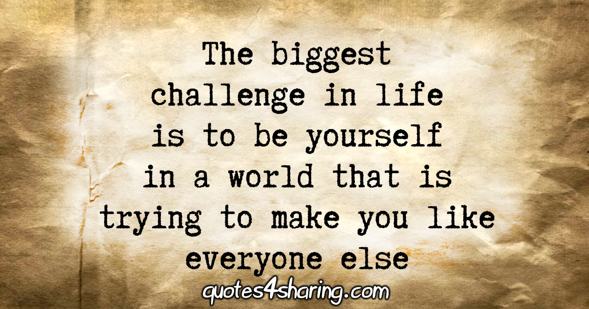 The biggest challenge in life is to be yourself in a world that is trying to make you like everyone else