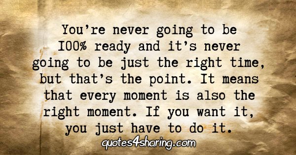 You're never going to be 100% ready and it's never going to be just the right time, but that's the point. It means that every moment is also the right moment. If you want it, you just have to do it