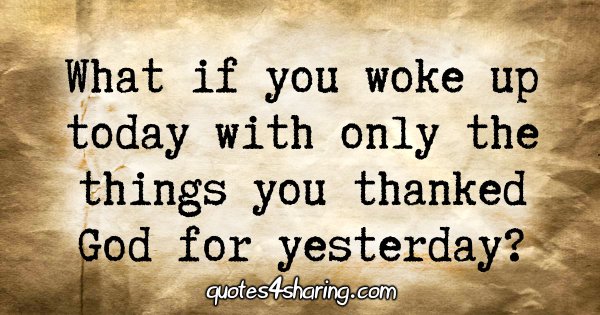 What if you woke up today with only the things you thanked God for yesterday?