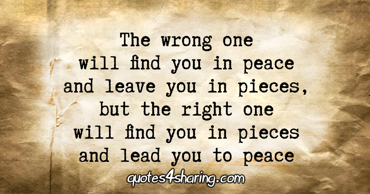 The wrong one will find you in peace, and leave you in pieces, but the right one will find you in pieces and lead you to peace