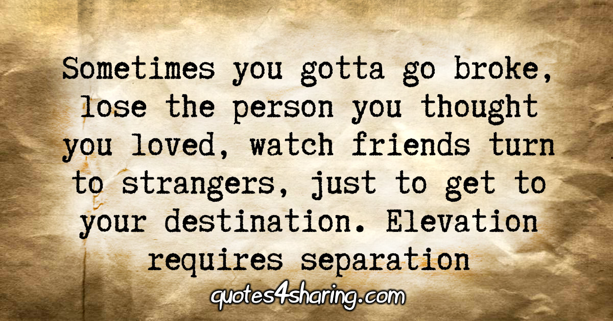 Sometimes you gotta go broke, lose the person you thought you loved, watch friends turn to strangers, just to get to your destination. Elevation requires separation