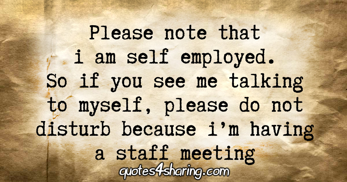 Please note that i am self employed. So if you see me talking to myself, please do not disturb because i'm having a staff meeting