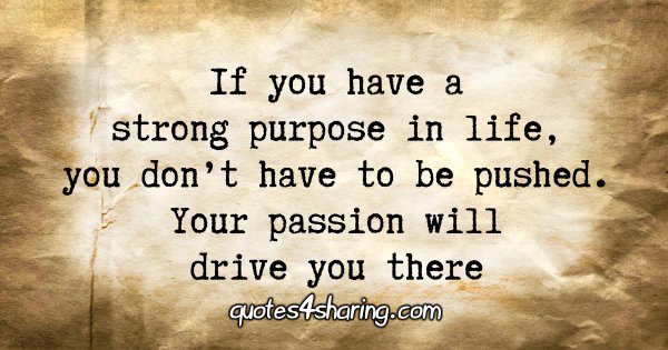 If you have a strong purpose in life, you don't have to be pushed. Your passion will drive you there