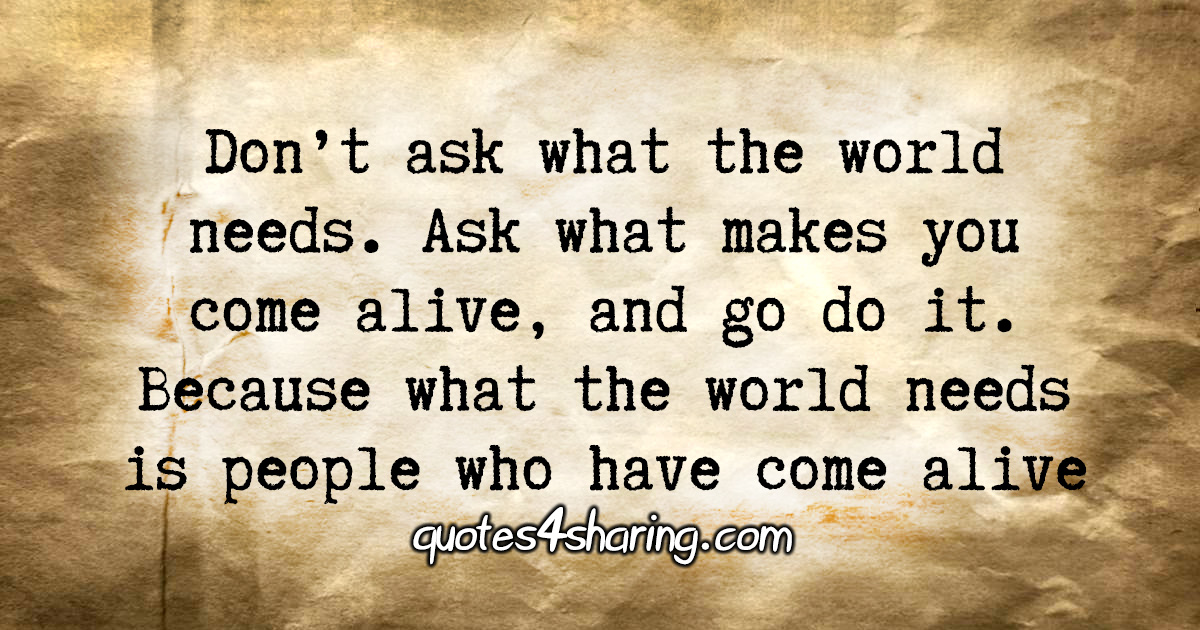 Don’t ask what the world needs. Ask what makes you come alive, and go do it. Because what the world needs is people who have come alive