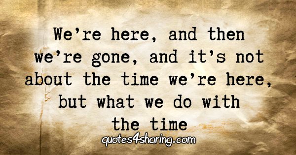 We’re here, and then we’re gone, and it’s not about the time we’re here, but what we do with the time.