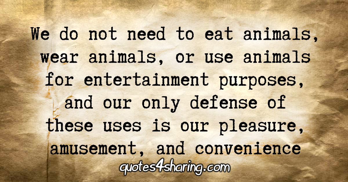 We do not need to eat animals, wear animals, or use animals for entertainment  purposes, and our only defense of these uses is our pleasure, amusement,  and convenience | Quotes4Sharing