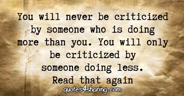 You will never be criticized by someone who is doing more than you. You will only be criticized by someone doing less. Read that again