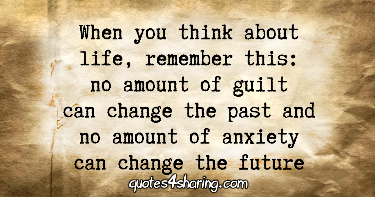 When you think about life, remember this: no amount of guilt can change the past and no amount of anxiety can change the future