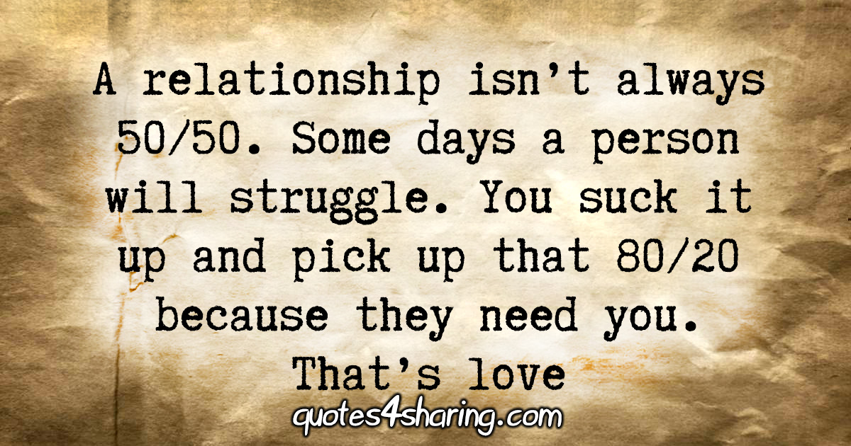 A relationship isn't always 50/50. Some days a person will struggle. You suck it up and pick up that 80/20 because they need you. That's love