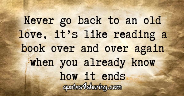 Never go back to an old love, it's like reading a book over and over again when you already know how it ends