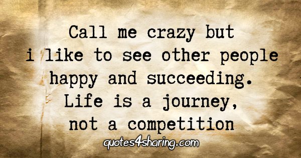 Call me crazy but i like to see other people happy and succeeding. Life is a journey, not a competition