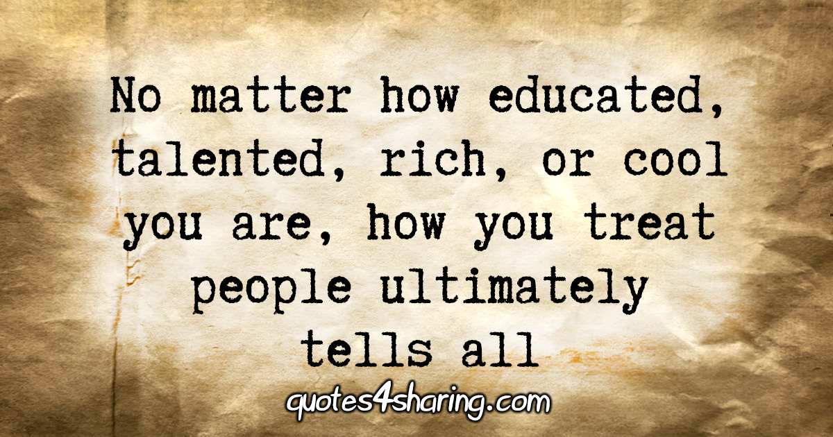 No matter how educated, talented, rich, or cool you are, how you treat people ultimately tells all