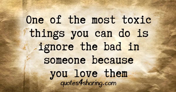 One of the most toxic things you can do is ignore the bad in someone because you love them