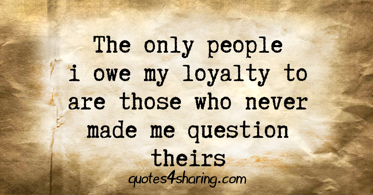 The only people i owe my loyalty to are those who never made me question theirs