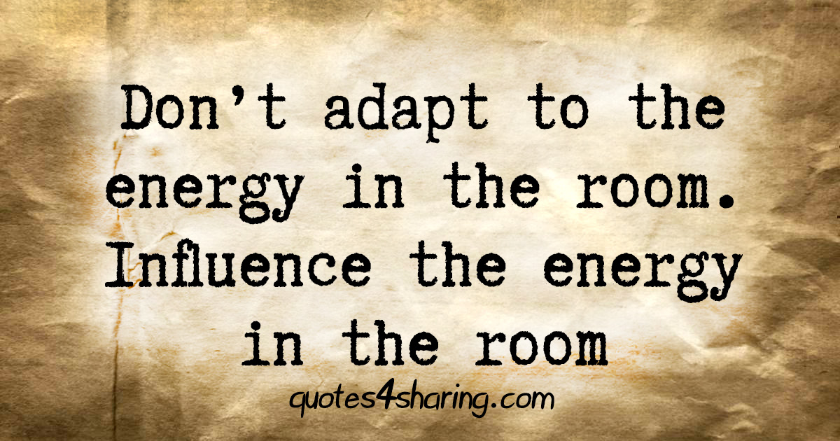 Don't adapt to the energy in the room. Influence the energy in the room