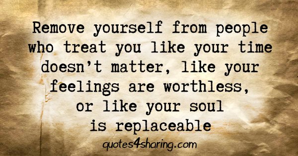 Remove yourself from people who treat you like your time doesn't matter, like your feelings are worthless, or like your soul is replaceable