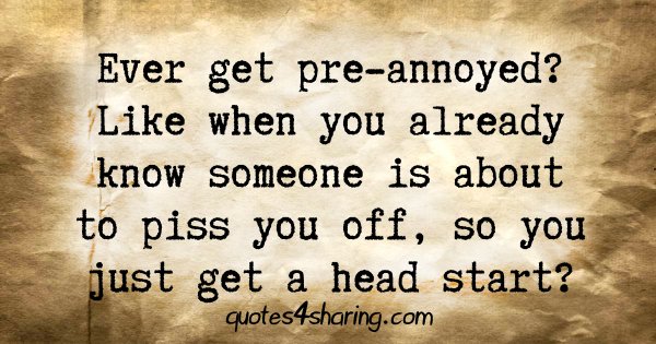 Ever get pre-annoyed? Like when you already know someone is about to piss you off, so you just get a head start?