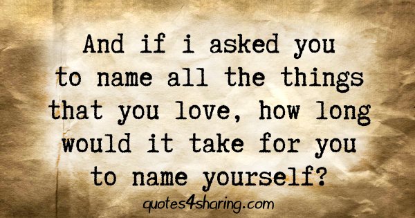 And if i asked you to name all the things that you love, how long would it take for you to name yourself?