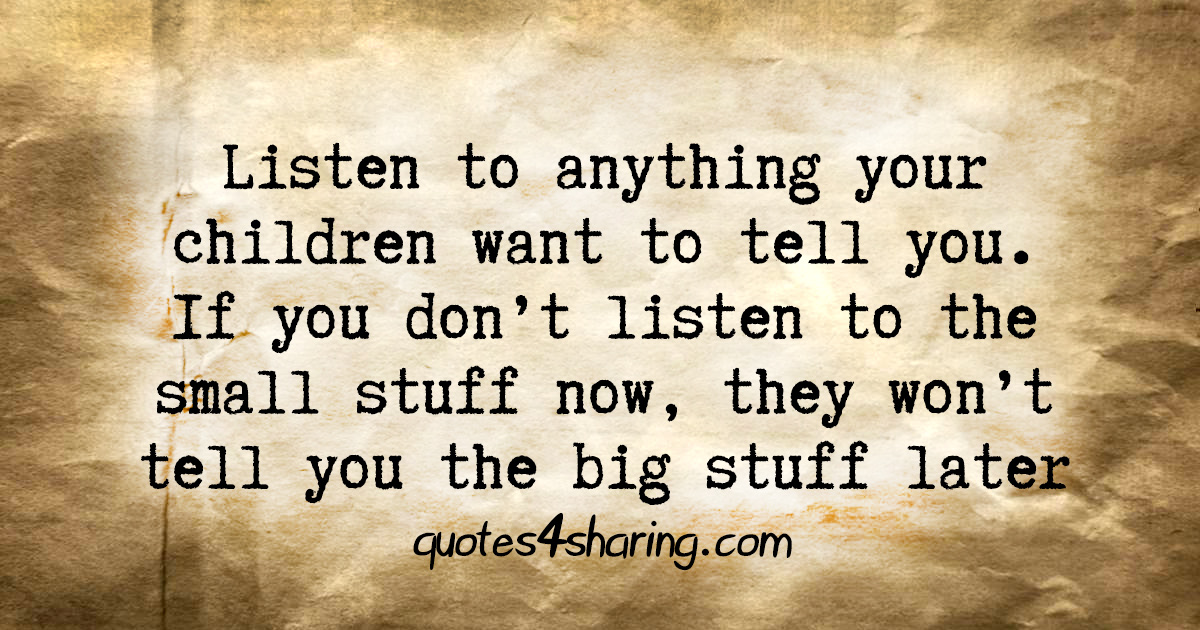 Listen to anything your children want to tell you. If you don't listen to the small stuff now, they won't tell you the big stuff later