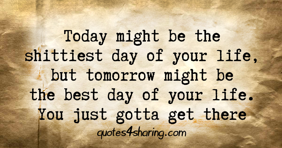 Today might be the shittiest day of your life, but tomorrow might be the best day of your life. You just gotta get there